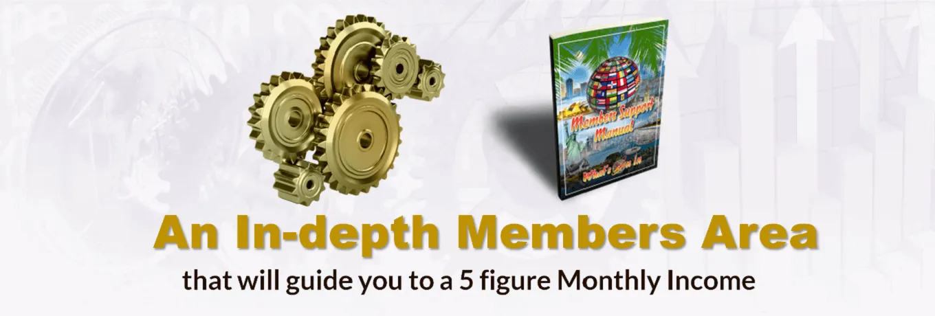 An In-depth Members area that will guide you to a 5 figure Monthly Income An In-depth Members area that will guide you to a 5 figure Monthly Income