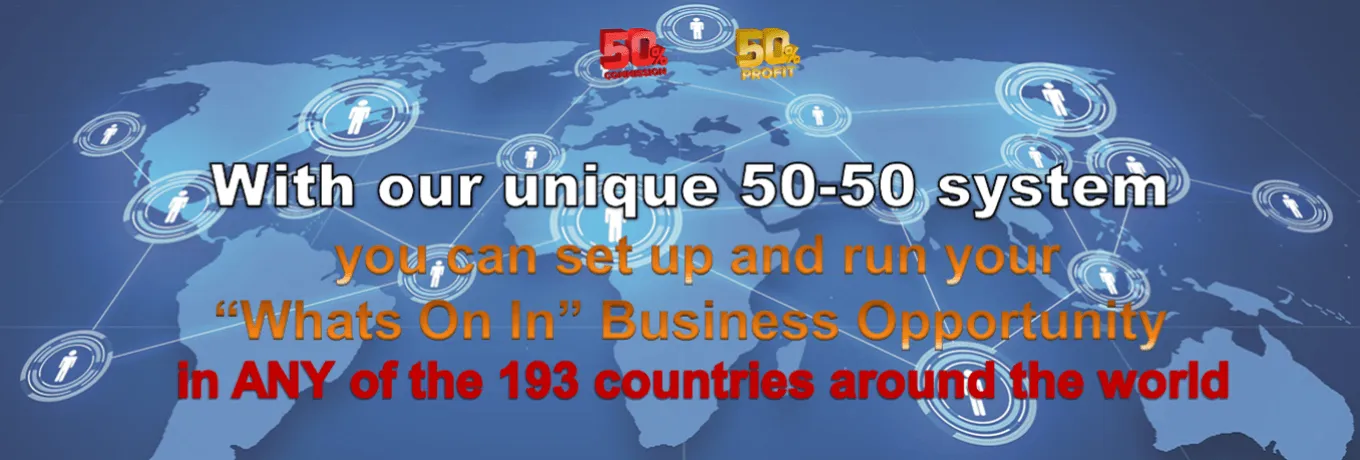 With our unique 50-50 system you can set up and run your “Whats On In” Business Opportunity in ANY of the 193 countries around the world With our unique 50-50 system you can set up and run your “Whats On In” Business Opportunity in ANY of the 193 countries around the world